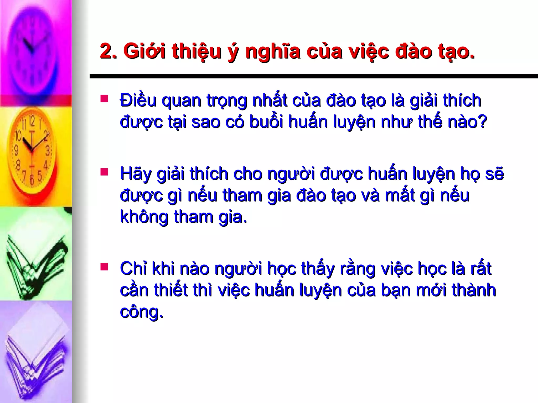2. Giới thiệu ý nghĩa của việc đào tạo. Điều quan trọng nhất của đào tạo là giải thích được tại sao có buổi huấn luyện như thế nào? Hãy giải thích cho người được huấn luyện họ sẽ được gì nếu tham gia đào tạo và mất gì nếu không tham gia. Chỉ khi nào người học thấy rằng việc học là rất cần thiết thì việc huấn luyện của bạn mới thành công. 