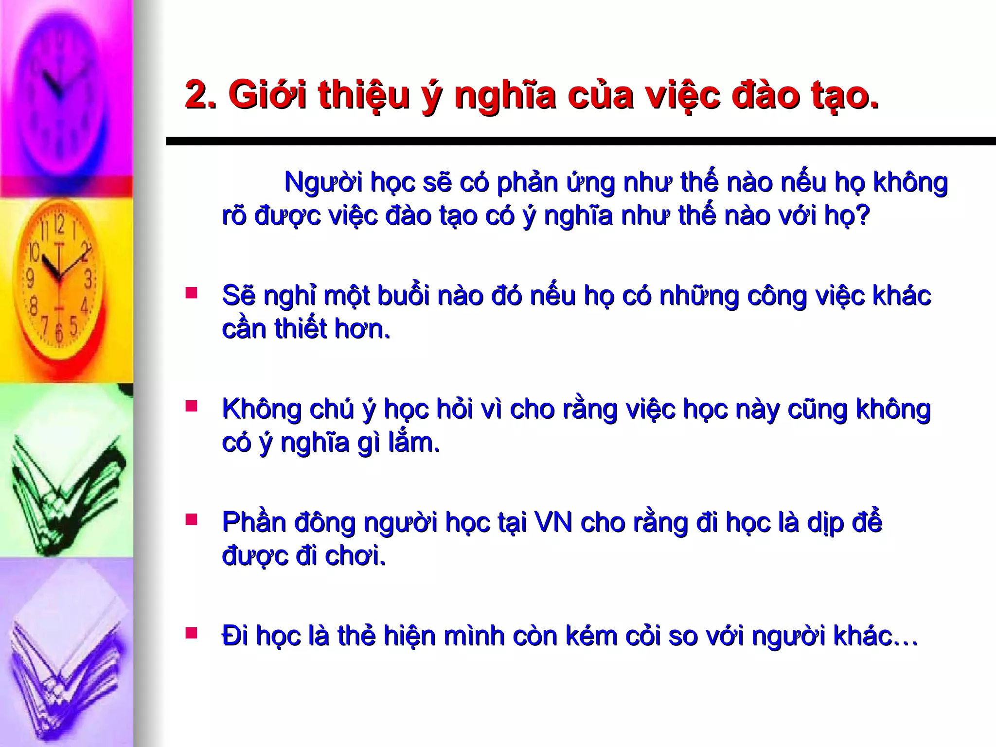2. Giới thiệu ý nghĩa của việc đào tạo. Người học sẽ có phản ứng như thế nào nếu họ không rõ được việc đào tạo có ý nghĩa như thế nào với họ? Sẽ nghỉ một buổi nào đó nếu họ có những công việc khác cần thiết hơn. Không chú ý học hỏi vì cho rằng việc học này cũng không có ý nghĩa gì lắm. Phần đông người học tại VN cho rằng đi học là dịp để được đi chơi. Đi học là thẻ hiện mình còn kém cỏi so với người khác… 