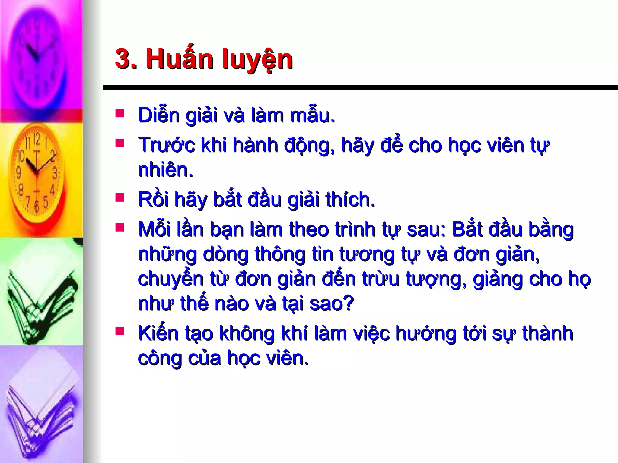 3. Huấn luyện Diễn giải và làm mẫu. Trước khi hành động, hãy để cho học viên tự nhiên. Rồi hãy bắt đầu giải thích. Mỗi lần bạn làm theo trình tự sau: Bắt đầu bằng những dòng thông tin tương tự và đơn giản, chuyển từ đơn giản đến trừu tượng, giảng cho họ như thế nào và tại sao? Kiến tạo không khí làm việc hướng tới sự thành công của học viên. 