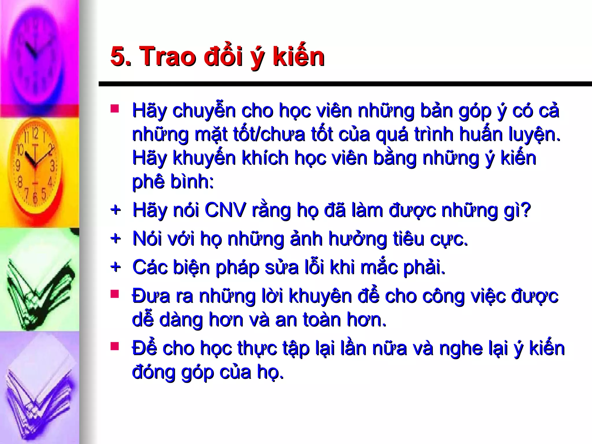 5. Trao đổi ý kiến Hãy chuyễn cho học viên những bản góp ý có cả những mặt tốt/chưa tốt của quá trình huấn luyện. Hãy khuyến khích học viên bằng những ý kiến phê bình: +  Hãy nói CNV rằng họ đã làm được những gì? +  Nói với họ những ảnh hưởng tiêu cực. +  Các biện pháp sửa lỗi khi mắc phải. Đưa ra những lời khuyên để cho công việc được dễ dàng hơn và an toàn hơn. Để cho học thực tập lại lần nữa và nghe lại ý kiến đóng góp của họ. 