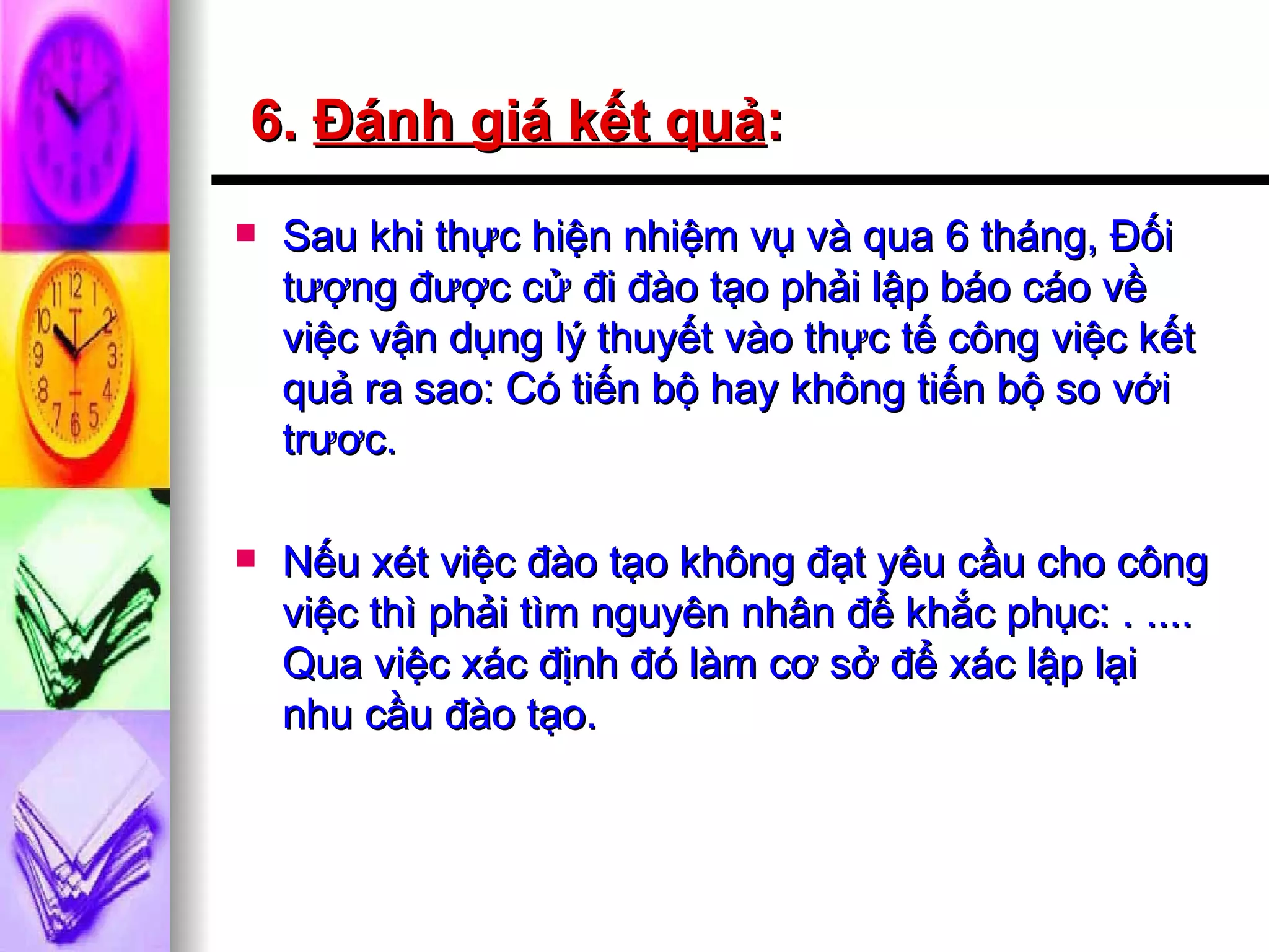 6.  Đánh giá kết quả :   Sau khi thực hiện nhiệm vụ và qua 6 tháng, Đối tượng được cử đi đào tạo phải lập báo cáo về việc vận dụng lý thuyết vào thực tế công việc kết quả ra sao: Có tiến bộ hay không tiến bộ so với trươc. Nếu xét việc đào tạo không đạt yêu cầu cho công việc thì phải tìm nguyên nhân để khắc phục: . .... Qua việc xác định đó làm cơ sở để xác lập lại nhu cầu đào tạo.  