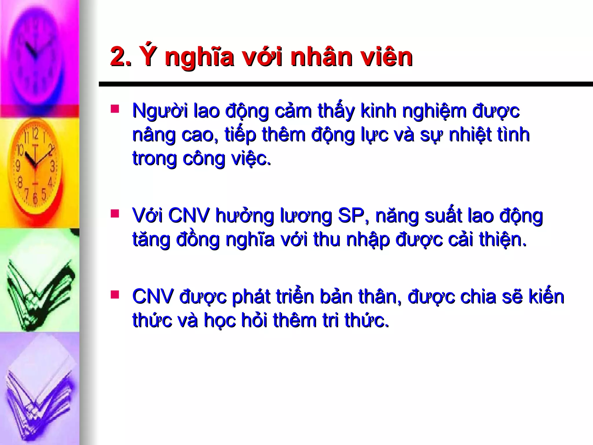 2. Ý nghĩa với nhân viên Người lao động cảm thấy kinh nghiệm được nâng cao, tiếp thêm động lực và sự nhiệt tình trong công việc. Với CNV hưởng lương SP, năng suất lao động tăng đồng nghĩa với thu nhập được cải thiện. CNV được phát triển bản thân, được chia sẽ kiến thức và học hỏi thêm tri thức. 