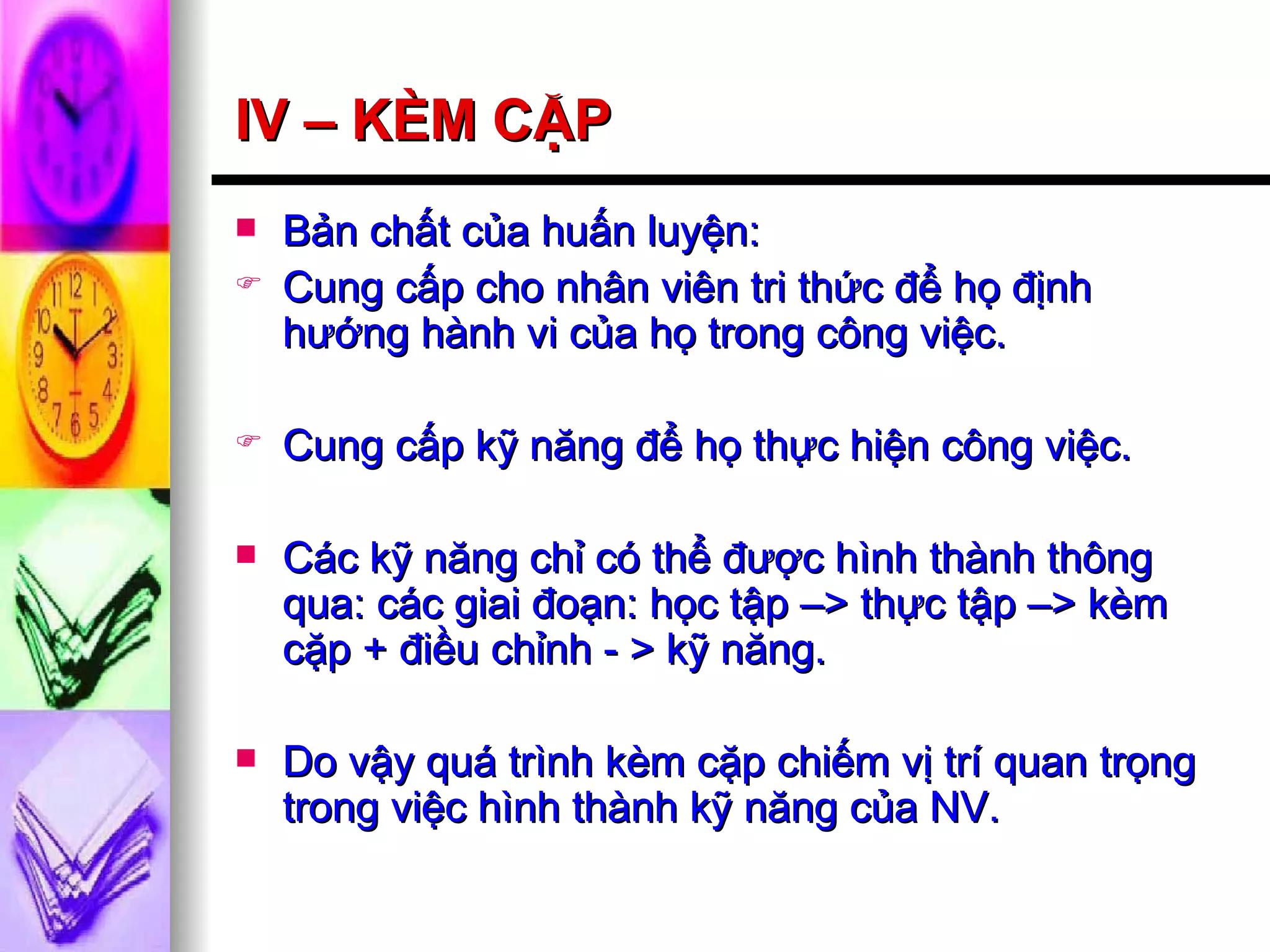 IV – KÈM CẶP Bản chất của huấn luyện: Cung cấp cho nhân viên tri thức để họ định hướng hành vi của họ trong công việc. Cung cấp kỹ năng để họ thực hiện công việc. Các kỹ năng chỉ có thể được hình thành thông qua: các giai đoạn: học tập –> thực tập –> kèm cặp + điều chỉnh - > kỹ năng. Do vậy quá trình kèm cặp chiếm vị trí quan trọng trong việc hình thành kỹ năng của NV. 