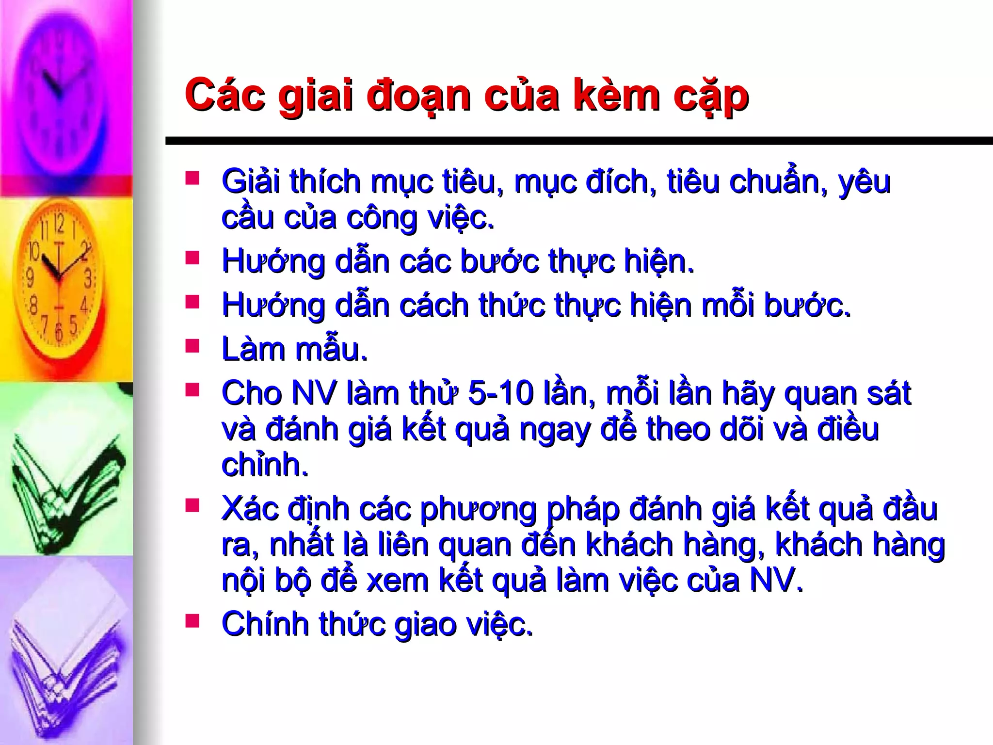 Các giai đoạn của kèm cặp Giải thích mục tiêu, mục đích, tiêu chuẩn, yêu cầu của công việc. Hướng dẫn các bước thực hiện. Hướng dẫn cách thức thực hiện mỗi bước. Làm mẫu. Cho NV làm thử 5-10 lần, mỗi lần hãy quan sát và đánh giá kết quả ngay để theo dõi và điều chỉnh. Xác định các phương pháp đánh giá kết quả đầu ra, nhất là liên quan đến khách hàng, khách hàng nội bộ để xem kết quả làm việc của NV. Chính thức giao việc. 