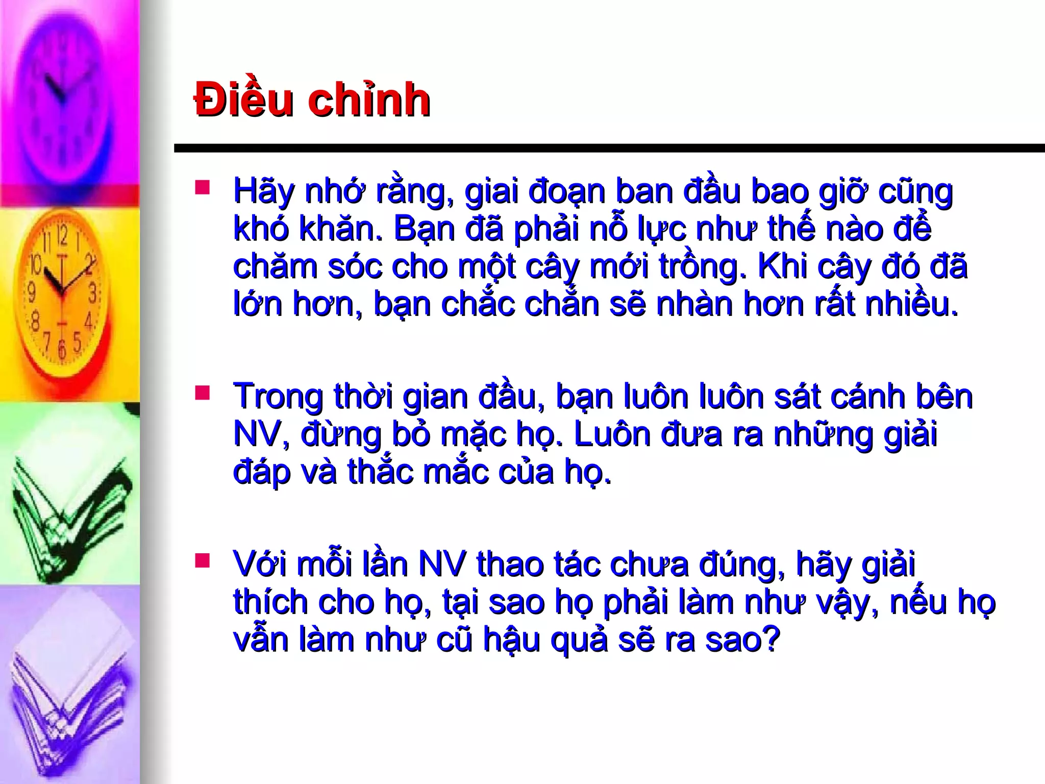 Điều chỉnh Hãy nhớ rằng, giai đoạn ban đầu bao giỡ cũng khó khăn. Bạn đã phải nỗ lực như thế nào để chăm sóc cho một cây mới trồng. Khi cây đó đã lớn hơn, bạn chắc chắn sẽ nhàn hơn rất nhiều. Trong thời gian đầu, bạn luôn luôn sát cánh bên NV, đừng bỏ mặc họ. Luôn đưa ra những giải đáp và thắc mắc của họ. Với mỗi lần NV thao tác chưa đúng, hãy giải thích cho họ, tại sao họ phải làm như vậy, nếu họ vẫn làm như cũ hậu quả sẽ ra sao? 