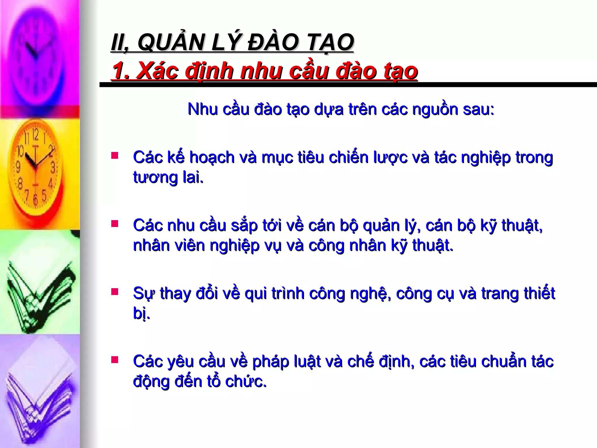 II, QUẢN LÝ ĐÀO TẠO 1. Xác định nhu cầu đào tạo   Nhu cầu đào tạo dựa trên các nguồn sau: Các kế hoạch và mục tiêu chiến lược và tác nghiệp trong tương lai.  Các nhu cầu sắp tới về cán bộ quản lý, cán bộ kỹ thuật, nhân viên nghiệp vụ và công nhân kỹ thuật. Sự thay đổi về qui trình công nghệ, công cụ và trang thiết bị. Các yêu cầu về pháp luật và chế định, các tiêu chuẩn tác động đến tổ chức.  