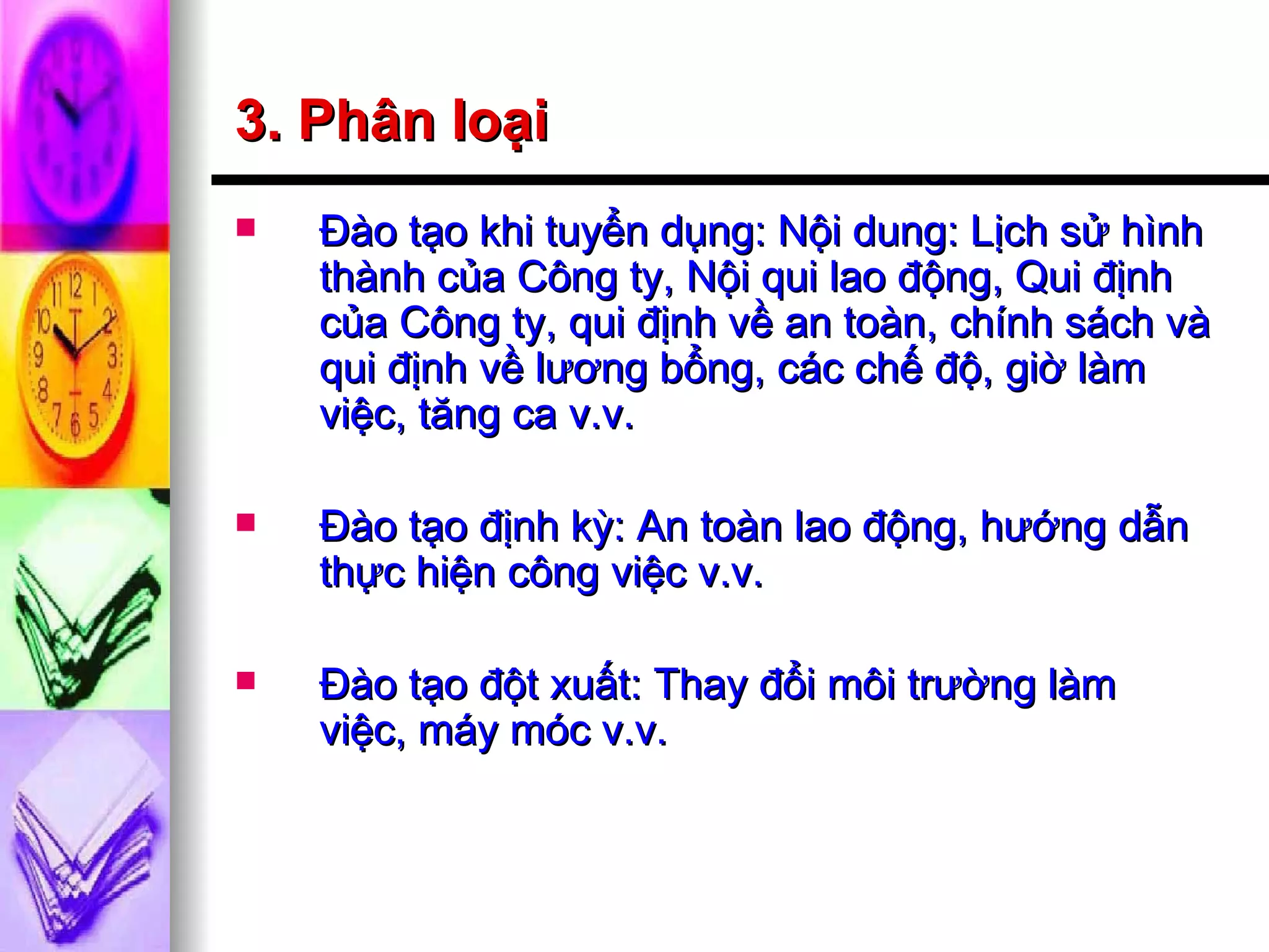 3. Phân loại Đào tạo khi tuyển dụng: Nội dung: Lịch sử hình thành của Công ty, Nội qui lao động, Qui định của Công ty, qui định về an toàn, chính sách và qui định về lương bổng, các chế độ, giờ làm việc, tăng ca v.v. Đào tạo định kỳ: An toàn lao động, hướng dẫn thực hiện công việc v.v. Đào tạo đột xuất: Thay đổi môi trường làm việc, máy móc v.v. 