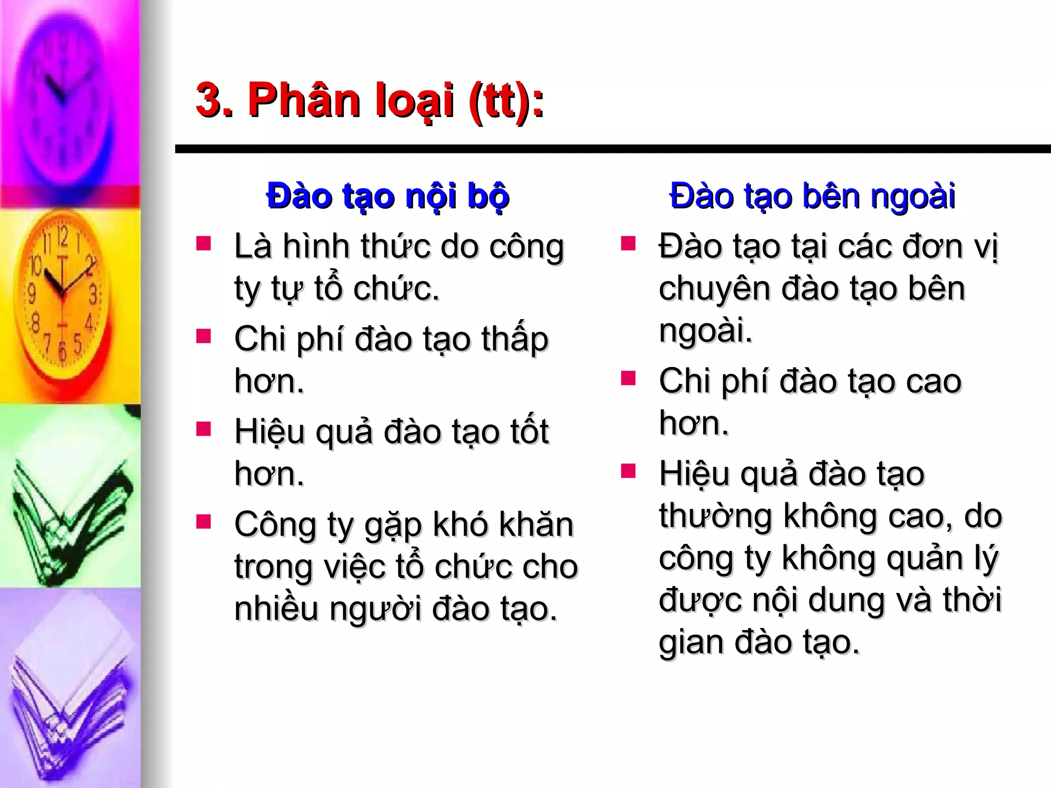 3. Phân loại (tt): Đào tạo nội bộ Là hình thức do công ty tự tổ chức. Chi phí đào tạo thấp hơn. Hiệu quả đào tạo tốt hơn. Công ty gặp khó khăn trong việc tổ chức cho nhiều người đào tạo. Đào tạo bên ngoài Đào tạo tại các đơn vị chuyên đào tạo bên ngoài. Chi phí đào tạo cao hơn. Hiệu quả đào tạo thường không cao, do công ty không quản lý được nội dung và thời gian đào tạo. 