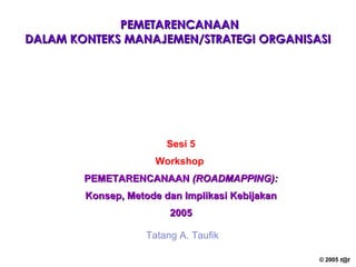 PEMETARENCANAAN DALAM KONTEKS  MANAJEMEN/STRATEGI ORGANISASI   Sesi 5 Workshop   PEMETARENCANAAN  (ROADMAPPING): Konsep, Metode dan Implikasi Kebijakan 2005 Tatang A. Taufik 