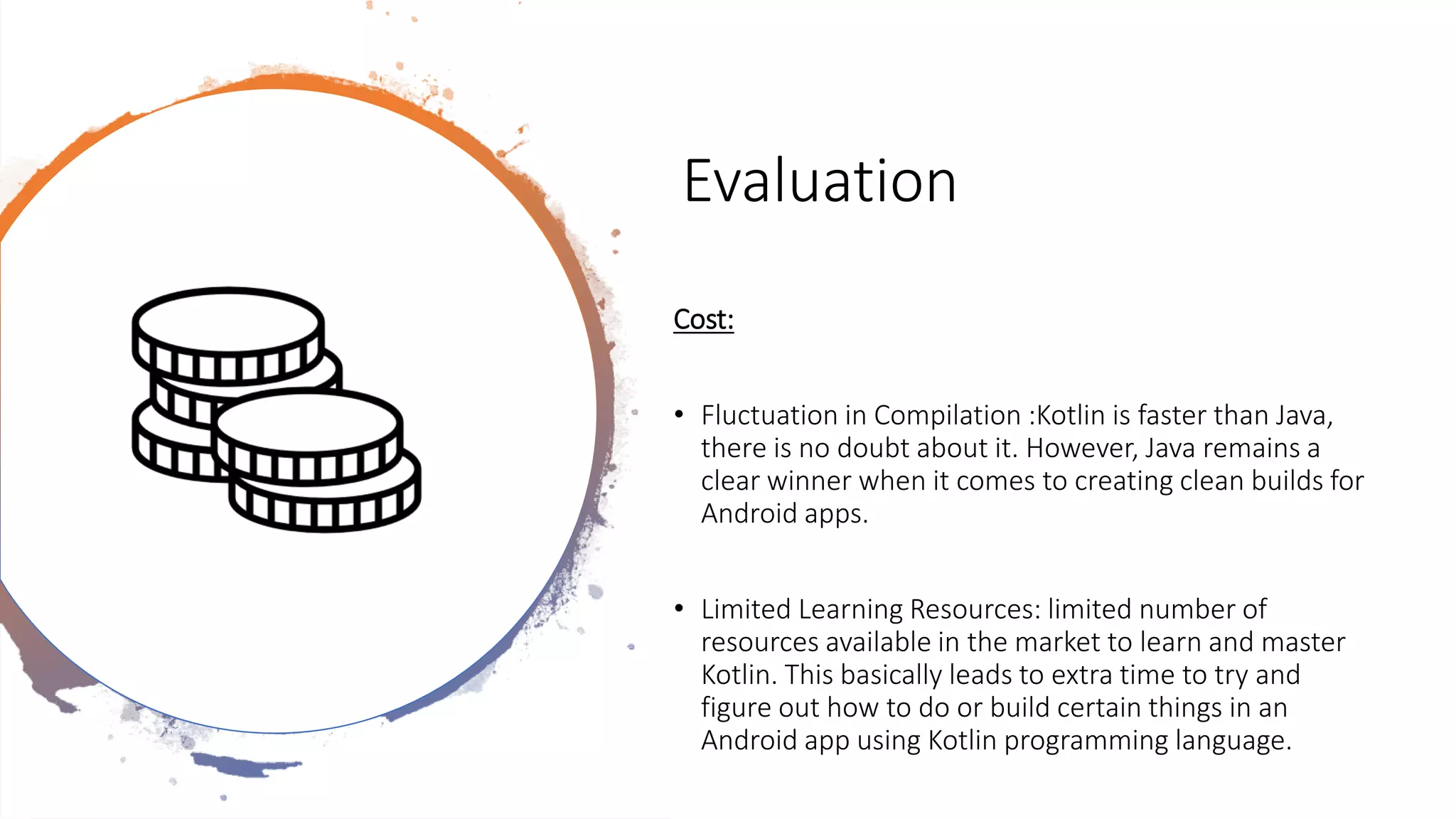 Evaluation
Cost:
• Fluctuation in Compilation :Kotlin is faster than Java,
there is no doubt about it. However, Java remains a
clear winner when it comes to creating clean builds for
Android apps.
• Limited Learning Resources: limited number of
resources available in the market to learn and master
Kotlin. This basically leads to extra time to try and
figure out how to do or build certain things in an
Android app using Kotlin programming language.
 