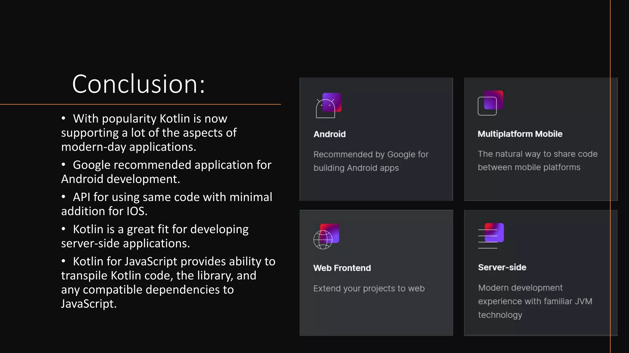 Conclusion:
• With popularity Kotlin is now
supporting a lot of the aspects of
modern-day applications.
• Google recommended application for
Android development.
• API for using same code with minimal
addition for IOS.
• Kotlin is a great fit for developing
server-side applications.
• Kotlin for JavaScript provides ability to
transpile Kotlin code, the library, and
any compatible dependencies to
JavaScript.
 