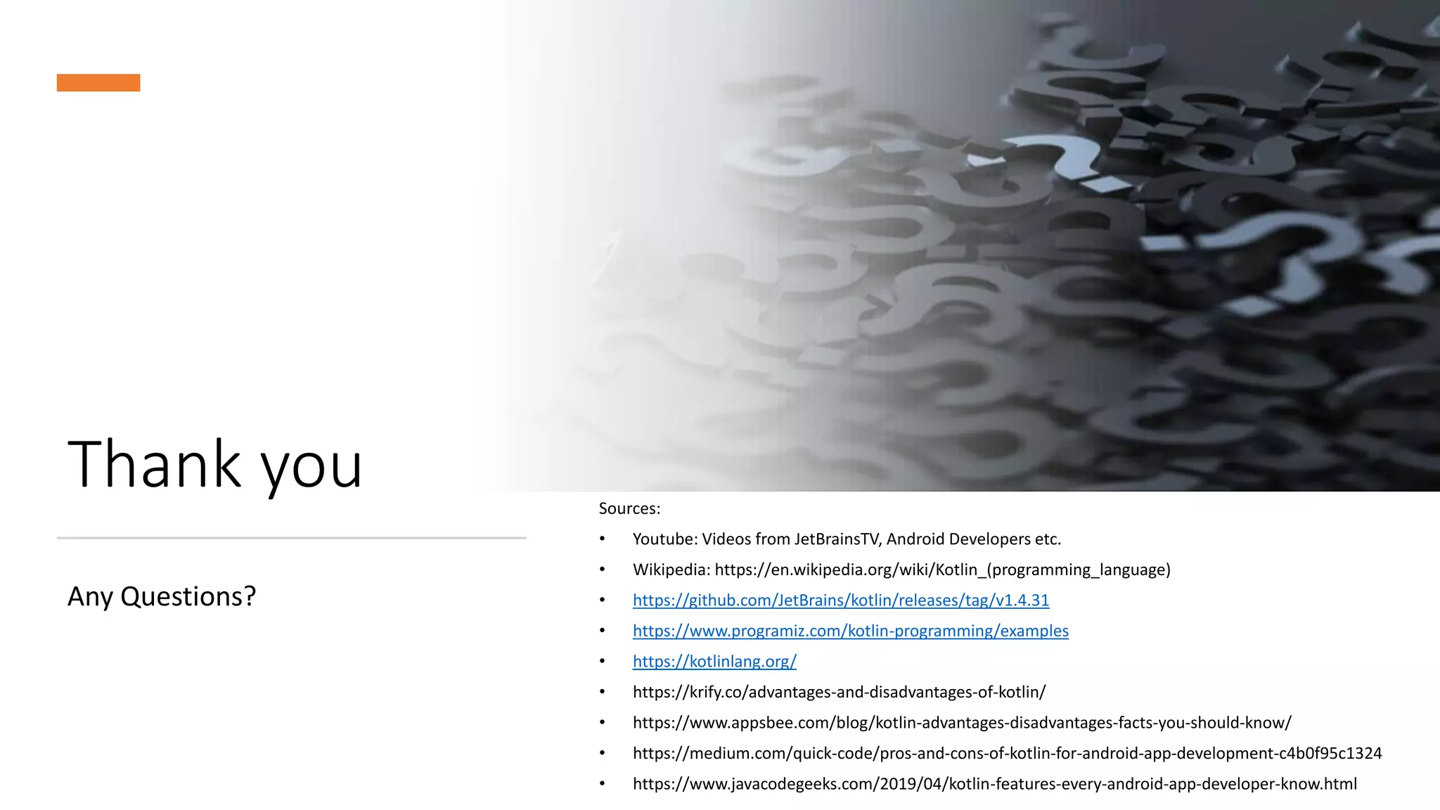 Thank you
Any Questions?
Sources:
• Youtube: Videos from JetBrainsTV, Android Developers etc.
• Wikipedia: https://en.wikipedia.org/wiki/Kotlin_(programming_language)
• https://github.com/JetBrains/kotlin/releases/tag/v1.4.31
• https://www.programiz.com/kotlin-programming/examples
• https://kotlinlang.org/
• https://krify.co/advantages-and-disadvantages-of-kotlin/
• https://www.appsbee.com/blog/kotlin-advantages-disadvantages-facts-you-should-know/
• https://medium.com/quick-code/pros-and-cons-of-kotlin-for-android-app-development-c4b0f95c1324
• https://www.javacodegeeks.com/2019/04/kotlin-features-every-android-app-developer-know.html
 