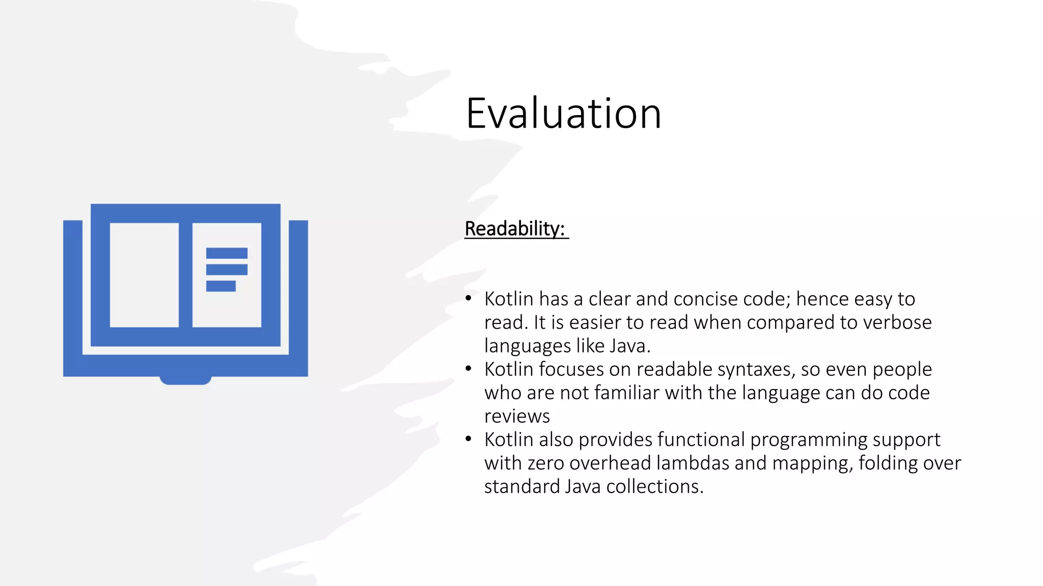 Evaluation
Readability:
• Kotlin has a clear and concise code; hence easy to
read. It is easier to read when compared to verbose
languages like Java.
• Kotlin focuses on readable syntaxes, so even people
who are not familiar with the language can do code
reviews
• Kotlin also provides functional programming support
with zero overhead lambdas and mapping, folding over
standard Java collections.
 