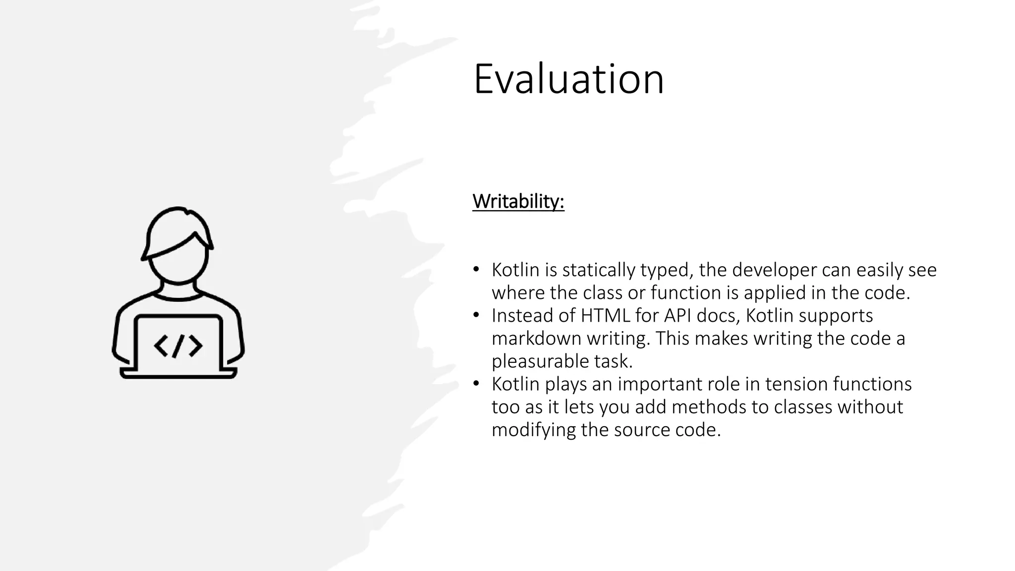 Evaluation
Writability:
• Kotlin is statically typed, the developer can easily see
where the class or function is applied in the code.
• Instead of HTML for API docs, Kotlin supports
markdown writing. This makes writing the code a
pleasurable task.
• Kotlin plays an important role in tension functions
too as it lets you add methods to classes without
modifying the source code.
 