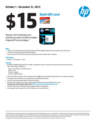 Offer
•	 *Receive a $15 Shell Gift card with the purchase of $99 in eligible Original HP ink cartridges at the same time,
	 on the same invoice during the promotion period. 	
•	Limit of two (2) $15 Shell Gift cards per qualifying end-user customer ship-to address.
Timeframe
•	 October 1 – December 31, 2013
Process
•	 Buy $99 in eligible Original HP ink cartridges, complete the mail-in coupon form and mail with proofs of purchase
	 and a copy of your receipt(s) to:
HP Ink - Buy $99 for $15 Shell Gift card
Offer # L175
P.O. Box: 750049
El Paso, TX 88575-0049
•	 Please complete a separate mail-in coupon form for each invoice submitted by placing each in a separate envelope.
•	Cartridges must be identical, new and listed on the qualifying SKU chart.
•	Forms must be postmarked within 45 days of purchase.
• 	 Once the mail-in packet is received and processed, HP will mail the $15 Shell Gift card to you.
	 To check your rebate status, please visit h30172.www3.hp.com/Rebate/Status.asp.
•	This offer cannot be combined with other Original HP Inkjet cartridge offers.
•	 See complete mail-in coupon form for full details, terms and conditions.
The Shell Gift Card can be used only for purchases of goods and services at Shell locations in the U.S., except territories. The Card cannot be redeemed for cash and no change will be given,
except in states that require redemption for cash. Shell Oil Products U.S. and its related companies are not sponsors or co-sponsors of this promotion. If card balance falls below one dollar,
pay at the pump may not be available, in which case contact station cashier to access balance or call the number printed on the card for assistance.
© Copyright 2013 Hewlett-Packard Development Company. L.P. The information contained herein is subject to change without notice.
October 1 - December 31, 2013
$15
Shell Gift card
Receive a $15 Shell Gift card
with the purchase of $99 in eligible
Original HP ink cartridges.*
 