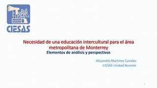 Necesidad de una educación intercultural para el área
metropolitana de Monterrey
Elementos de análisis y perspectivas
Alejandro Martínez Canales
CIESAS Unidad Noreste
1
 