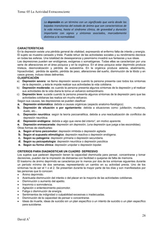Tema: 05 La Actividad Extraconsciente


                      La depresión es un término con un significado que varía desde las
                      bajadas transitorias del estado de ánimo que son características de
                      la vida misma, hasta el síndrome clínico, de gravedad y duración
                      importante con signos y síntomas asociados, marcadamente
                      distintos a la normalidad.


CARACTERÍSTICAS
En la depresión existe una pérdida general de vitalidad, expresando el enfermo falta de interés y energía.
El sujeto se muestra cansado y triste. Puede rehuir de las actividades sociales y su rendimiento decrece
en todas las esferas. Una totalidad de desesperanza y pesimismo invadirá sus fantasías y sus ideas.
Las depresiones pueden ser endógenas, exógenas o somatógenas. Todas ellas se caracterizan por una
serie de alteraciones en el área psíquica y en la orgánica. En el área psíquica estar deprimido produce
tristeza, desmoralización y pérdida de autoestima. En la orgánica produce astenia, abatimiento,
hipoactividad, pérdida de apetito, pérdida de peso, alteraciones del sueño, disminución de la libido y en
casos graves, incluso ideas delirantes.
CLASIFICACIÓN
a) Depresión severa: se llama depresión severa cuando la persona presenta casi todos los síntomas
     de la depresión, y ésta le impide realizar sus actividades la vida cotidiana.
b) Depresión moderada: es cuando la persona presenta algunos síntomas de la depresión y el realizar
     sus actividades de la vida diaria le toma un esfuerzo extraordinario.
c) Depresión leve: sucede cuando la persona presenta algunos síntomas de la depresión pero que las
     actividades cotidianas las realiza sin mucho esfuerzo.
Según sus causas, las depresiones se pueden clasificar:
a. Depresión sintomática: debida a causas orgánicas (aspecto anatomo-fisiológico)
b. Depresión de situación o por agotamiento: debida a situaciones como: jubilación, mudanza,
      duelo, etc...
c. Depresión neurótica: según la teoría psicoanalítica, debida a una reactualización de conflictos de
      depresión neurótica.
d. Depresión endógena: debida a algo que viene del interior', sin motivo aparente.
e. Depresión enmascarada: depresión sin depresión, (una depresión que juega a las escondidas).
Otras formas de clasificarlas:
 a. Según el tono psicomotor: depresión inhibida o depresión agitada
 b. Según el supuesto etimológico: depresión reactiva o depresión endógena.
 c. Según su patogenia: depresión primaria o depresión secundaria.
 d. Según su psicopatología: depresión neurótica o depresión psicótica
 e. Según su forma clínica: depresión unipolar o depresión bipolar.

CRITERIOS PARA DIAGNOSTICAR UN CUADRO DEPRESIVO
Los sujetos que padecen depresión tienen la capacidad disminuida para pensar, concentrarse y tomar
decisiones, pueden dar la impresión de distraerse con facilidad o quejarse de falta de memoria.
El trastorno de ánimo deprimido se caracteriza por lo menos por dos de los síntomas siguientes durante
un período mínimo de dos semanas, representando un cambio en su actividad previa. Uno de los
síntomas ha de ser el 1 o el 2. Se presentan durante la mayor parte de los días y son manifestados por
las personas que lo conocen:
 Ánimo deprimido.
 Acentuada disminución del interés o del placer en la mayoría de las actividades cotidianas.
 Disminución o aumento del apetito.
 Insomnio o somnolencia.
 Agitación o enlentecimiento psicomotor.
 Fatiga o disminución de energía.
 Sentimientos de indignidad o culpabilidad excesivas o inadecuadas.
 Disminución de la capacidad de pensar o concentrarse.
 Ideas de muerte, ideas de suicidio sin un plan específico o un intento de suicidio o un plan específico
     para suicidarse.



                                                                                                       28
David A3
 