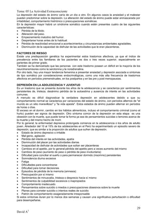 Tema: 05 La Actividad Extraconsciente
La depresión del estado de ánimo varía de un día a otro. En algunos casos la ansiedad y el malestar
pueden predominar sobre la depresión. La alteración del estado de ánimo puede estar enmascarada por
irritabilidad, comportamiento histriónico o preocupaciones somáticas.
En la depresión mayor habrá un síndrome somático cuando estén presentes cuatro de las siguientes
características:
 Pérdida de la libido.
 Alteración del peso.
 Empeoramiento matutino del humor.
 Despertarse horas antes de lo habitual.
 Pérdida de reactividad emocional a acontecimientos y circunstancias ambientales agradables.
 Disminución de la capacidad de disfrutar de las actividades que le eran placenteras.

FACTORES DE RIESGO
Existe una predisposición genética ha experimentar estos trastornos afectivos, ya que el índice de
prevalencia entre los familiares de los pacientes es dos o tres veces superior, especialmente en
parientes de primer grado.
También se ha demostrado que las personas con este trastorno poseen un déficit en la mayoría de los
neurotransmisores como la serotonina y la noradrenalina.
Por otro lado, hay una mayor tendencia femenina a presentar ansiedad y depresión asociada a síntomas
de tipo somático por consideraciones endocrinológicas, como una más alta frecuencia de trastornos
afectivos en períodos premenstruales, en los postpartos y en las pre y post menopausias.

DEPRESIÓN EN LA ADOLESCENCIA Y JUVENTUD
Es un trastorno que se presenta durante los años de la adolescencia y se caracteriza por sentimientos
persistentes de, tristeza, desánimo pérdida de la autoestima y ausencia de interés en las actividades
comunes.
A menudo es difícil diagnosticar la verdadera depresión en adolescentes debido a que su
comportamiento normal se caracteriza por variaciones del estado de ánimo, con períodos alternos de "el
mundo es un sitio maravilloso" y "la vida apesta". Estos estados de ánimo pueden alternar en períodos
de horas o días.
El exceso en el dormir, cambio en los hábitos alimenticios, incluso el comportamiento criminal (como el
hurto) pueden ser signos de depresión. Otro síntoma común de la depresión en esta etapa es una
obsesión con la muerte, que puede tomar la forma ya sea de pensamientos suicidas o temores acerca de
la muerte y del mismo hecho de morir.
Por lo general, la enfermedad depresiva prolongada comienza en la adolescencia o los años de adulto
joven. Alrededor del 10 al 15% de los adolescentes en el Perú ha experimentado un episodio severo de
depresión, que es similar a la proporción de adultos que sufren de depresión.
 Estado de ánimo depresivo o irritable
 Mal genio, agitación
 Pérdida del interés en las actividades, apatía
 Disminución del placer por las actividades diarias
 Incapacidad de disfrutar de actividades que solían ser placenteras
 Cambios en el apetito, por lo general pérdida del apetito pero a veces aumento del mismo
 Cambios de peso (aumento de peso o pérdida de peso involuntaria)
 Dificultad para conciliar el sueño o para permanecer dormido (insomnio) persistentes
 Somnolencia diurna excesiva
 Fatiga
 Dificultades para concentrarse
 Dificultad para tomar decisiones
 Episodios de pérdida de la memoria (amnesia)
 Preocupación por sí mismo
 Sentimientos de minusvalía, tristeza o desprecio hacia sí mismo
 Sentimientos de culpabilidad excesivos o inapropiados
 Comportamiento inadecuado
 Pensamientos sobre suicidio o miedos o preocupaciones obsesivos sobre la muerte
 Planes para cometer suicidio o intentos reales de suicidio
 Patrón de comportamiento exageradamente irresponsable
Si estos síntomas duran por lo menos dos semanas y causan una significativa perturbación o dificultad
para desempeñarse.


                                                                                                    29
David A3
 