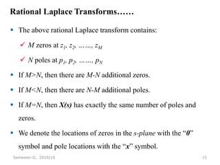 Rational Laplace Transforms……
 The above rational Laplace transform contains:
 M zeros at z1, z2, ……, zM
 N poles at p1, p2, ……, pN
 If M>N, then there are M-N additional zeros.
 If M<N, then there are N-M additional poles.
 If M=N, then X(s) has exactly the same number of poles and
zeros.
 We denote the locations of zeros in the s-plane with the “0”
symbol and pole locations with the “x” symbol.
15
Semester-II, 2018/19
 