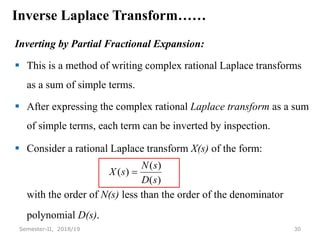 Inverse Laplace Transform……
Inverting by Partial Fractional Expansion:
 This is a method of writing complex rational Laplace transforms
as a sum of simple terms.
 After expressing the complex rational Laplace transform as a sum
of simple terms, each term can be inverted by inspection.
 Consider a rational Laplace transform X(s) of the form:
with the order of N(s) less than the order of the denominator
polynomial D(s).
30
Semester-II, 2018/19
)
(
)
(
)
(
s
D
s
N
s
X 
 