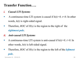 Transfer Function…..
i. Causal LTI Systems
 A continuous-time LTI system is causal if h(t)=0, t<0. In other
words, h(t) is right-sided signal.
 Therefore, ROC of H(s) is the region to the right of the
rightmost pole.
ii. Anti-causal LTI Systems
 A continuous-time LTI system is anti-causal if h(t)=0, t>0. In
other words, h(t) is left-sided signal.
 Therefore, ROC of H(s) is the region to the left of the leftmost
pole.
38
Semester-II, 2018/19
 