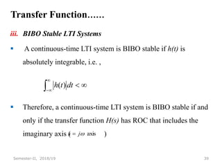Transfer Function……
iii. BIBO Stable LTI Systems
 A continuous-time LTI system is BIBO stable if h(t) is
absolutely integrable, i.e. ,
 Therefore, a continuous-time LTI system is BIBO stable if and
only if the transfer function H(s) has ROC that includes the
imaginary axis ( )
39
Semester-II, 2018/19






dt
t
h )
(
axis

j
s 
 