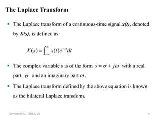 The Laplace Transform
 The Laplace transform of a continuous-time signal x(t), denoted
by X(s), is defined as:
 The complex variable s is of the form with a real
part and an imaginary part .
 The Laplace transform defined by the above equation is known
as the bilateral Laplace transform.
4
Semester-II, 2018/19





 dt
e
t
x
s
X st
)
(
)
(

 j
s 

 
 