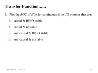 Transfer Function……
2. Plot the ROC of H(s) for continuous-time LTI systems that are:
a. causal & BIBO stable
b. causal & unstable
c. anti-causal & BIBO stable
d. anti-causal & unstable
42
Semester-II, 2018/19
 