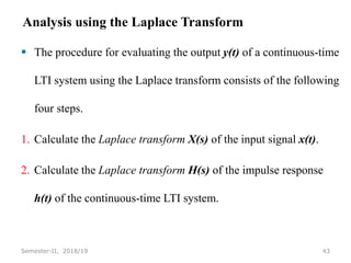Analysis using the Laplace Transform
 The procedure for evaluating the output y(t) of a continuous-time
LTI system using the Laplace transform consists of the following
four steps.
1. Calculate the Laplace transform X(s) of the input signal x(t).
2. Calculate the Laplace transform H(s) of the impulse response
h(t) of the continuous-time LTI system.
43
Semester-II, 2018/19
 