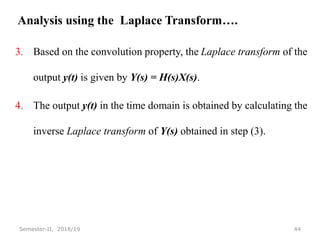 Analysis using the Laplace Transform….
3. Based on the convolution property, the Laplace transform of the
output y(t) is given by Y(s) = H(s)X(s).
4. The output y(t) in the time domain is obtained by calculating the
inverse Laplace transform of Y(s) obtained in step (3).
44
Semester-II, 2018/19
 