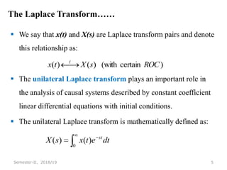 The Laplace Transform……
 We say that x(t) and X(s) are Laplace transform pairs and denote
this relationship as:
 The unilateral Laplace transform plays an important role in
the analysis of causal systems described by constant coefficient
linear differential equations with initial conditions.
 The unilateral Laplace transform is mathematically defined as:
5
Semester-II, 2018/19
)
certain
(with
)
(
)
( ROC
s
X
t
x 





0
)
(
)
( dt
e
t
x
s
X st
 