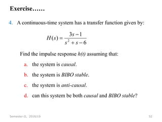 Exercise……
4. A continuous-time system has a transfer function given by:
Find the impulse response h(t) assuming that:
a. the system is causal.
b. the system is BIBO stable.
c. the system is anti-causal.
d. can this system be both causal and BIBO stable?
52
Semester-II, 2018/19
6
1
3
)
( 2




s
s
s
s
H
 