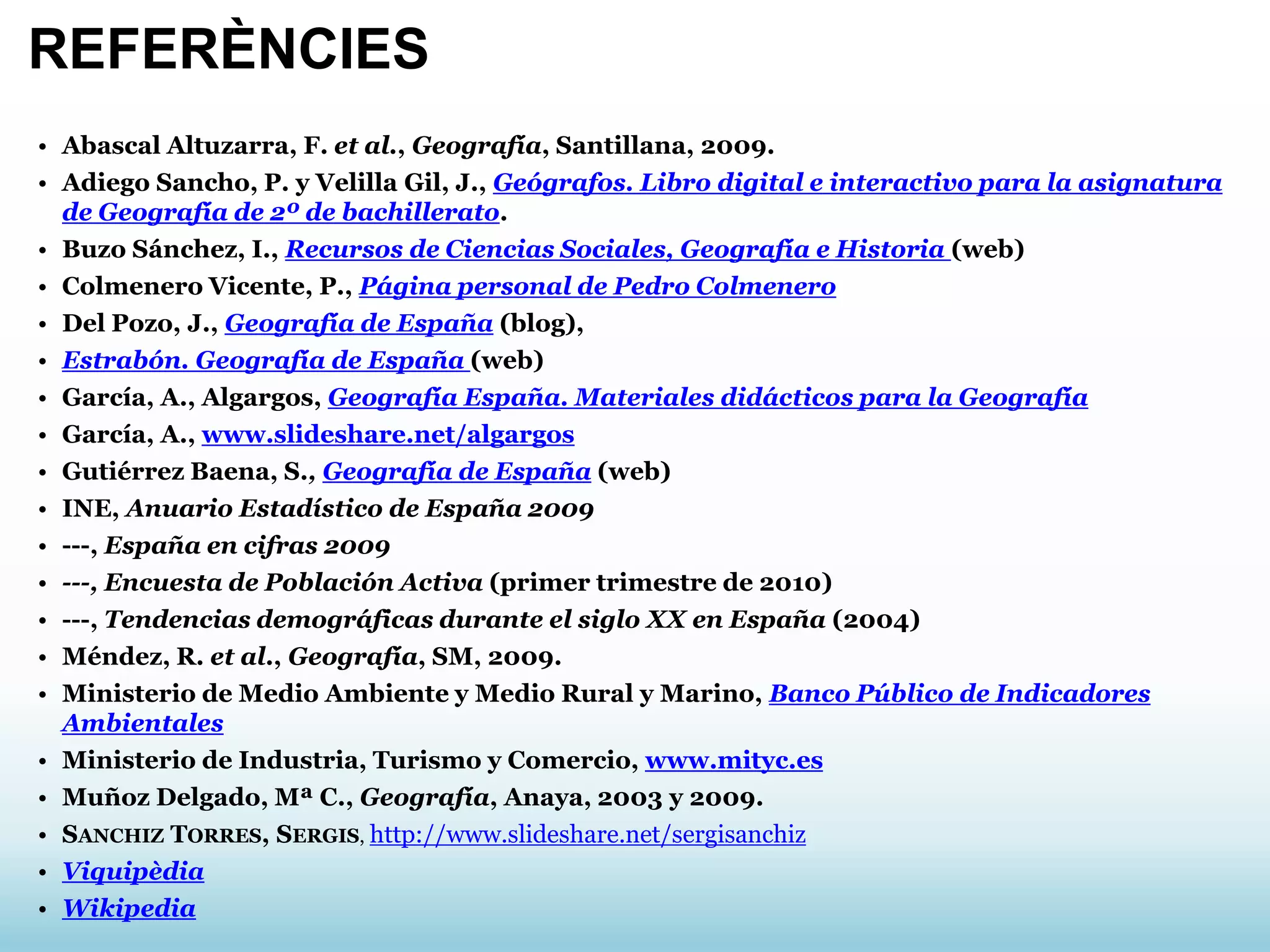 • Abascal Altuzarra, F. et al., Geografía, Santillana, 2009.
• Adiego Sancho, P. y Velilla Gil, J., Geógrafos. Libro digital e interactivo para la asignatura
de Geografía de 2º de bachillerato.
• Buzo Sánchez, I., Recursos de Ciencias Sociales, Geografía e Historia (web)
• Colmenero Vicente, P., Página personal de Pedro Colmenero
• Del Pozo, J., Geografía de España (blog),
• Estrabón. Geografía de España (web)
• García, A., Algargos, Geografía España. Materiales didácticos para la Geografía
• García, A., www.slideshare.net/algargos
• Gutiérrez Baena, S., Geografía de España (web)
• INE, Anuario Estadístico de España 2009
• ---, España en cifras 2009
• ---, Encuesta de Población Activa (primer trimestre de 2010)
• ---, Tendencias demográficas durante el siglo XX en España (2004)
• Méndez, R. et al., Geografía, SM, 2009.
• Ministerio de Medio Ambiente y Medio Rural y Marino, Banco Público de Indicadores
Ambientales
• Ministerio de Industria, Turismo y Comercio, www.mityc.es
• Muñoz Delgado, Mª C., Geografía, Anaya, 2003 y 2009.
• SANCHIZ TORRES, SERGIS, http://www.slideshare.net/sergisanchiz
• Viquipèdia
• Wikipedia
REFERÈNCIES
 