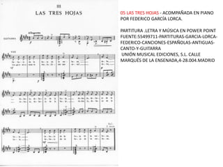05 LAS TRES HOJAS - ACOMPAÑADA EN PIANO
POR FEDERICO GARCÍA LORCA.

PARTITURA .LETRA Y MÚSICA EN POWER POINT
FUENTE:55499711-PARTITURAS-GARCIA-LORCA-
FEDERICO-CANCIONES-ESPAÑOLAS-ANTIGUAS-
CANTO-Y-GUITARRA
UNIÓN MUSICAL EDICIONES, S.L. CALLE
MARQUÉS DE LA ENSENADA,4-28.004.MADRID
 