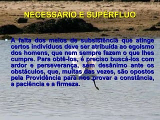 NECESSÁRIO E SUPÉRFLUO A falta dos meios de subsistência que atinge certos indivíduos deve ser atribuída ao egoísmo dos homens, que nem sempre fazem o que lhes cumpre. Para obtê-los, é preciso buscá-los com ardor e perseverança, sem desânimo ante os obstáculos, que, muitas das vezes, são opostos pela Providência para nos provar a constância, a paciência e a firmeza. 