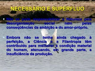 NECESSÁRIO E SUPÉRFLUO Não se pode responsabilizar a Natureza pela desorganização social nem pelas conseqüências da ambição e do amor-próprio.  Embora não se tenha ainda chegado à perfeição, a Ciência e a Filantropia têm contribuído para melhorar a condição material do homem, atenuando, em grande parte, a insuficiência da produção. 