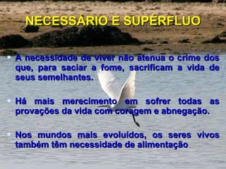 NECESSÁRIO E SUPÉRFLUO A necessidade de viver não atenua o crime dos que, para saciar a fome, sacrificam a vida de seus semelhantes.  Há mais merecimento em sofrer todas as provações da vida com coragem e abnegação. Nos mundos mais evoluídos, os seres vivos também têm necessidade de alimentação .  