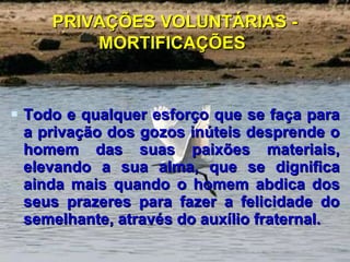 PRIVAÇÕES VOLUNTÁRIAS - MORTIFICAÇÕES   Todo e qualquer esforço que se faça para a privação dos gozos inúteis desprende o homem das suas paixões materiais, elevando a sua alma, que se dignifica ainda mais quando o homem abdica dos seus prazeres para fazer a felicidade do semelhante, através do auxílio fraternal. 