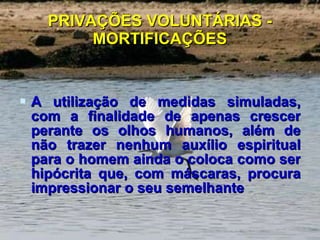 PRIVAÇÕES VOLUNTÁRIAS - MORTIFICAÇÕES A utilização de medidas simuladas, com a finalidade de apenas crescer perante os olhos humanos, além de não trazer nenhum auxílio espiritual para o homem ainda o coloca como ser hipócrita que, com máscaras, procura impressionar o seu semelhante 