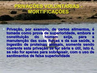 PRIVAÇÕES VOLUNTÁRIAS - MORTIFICAÇÕES Privação, por exemplo, de certos alimentos, é tomada como prova de superioridade, embora a constituição do homem exija, para a manutenção das suas forças e da sua saúde, a ingestão de proteínas animais, somente sendo coerente esta privação se for séria e útil, isto é, se não for apenas para sobressair, com o uso de sentimentos de falsa superioridade . 