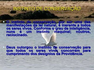 INSTINTO DE CONSERVAÇÃO O instinto de conservação, por ser uma das manifestações da lei natural, é inerente a todos os seres vivos.   Conforme o grau de inteligência, nuns é um instinto maquinal; noutros, raciocinado. Deus outorgou o instinto de conservação para que todos os seres vivos concorram para cumprimento dos desígnios da Providência. 