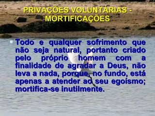 PRIVAÇÕES VOLUNTÁRIAS - MORTIFICAÇÕES Todo e qualquer sofrimento que não seja natural, portanto criado pelo próprio homem com a finalidade de agradar a Deus, não leva a nada, porque, no fundo, está apenas a atender ao seu egoísmo; mortifica-se inutilmente. 