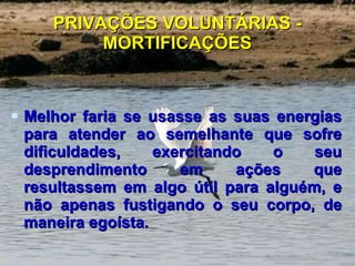 PRIVAÇÕES VOLUNTÁRIAS - MORTIFICAÇÕES Melhor faria se usasse as suas energias para atender ao semelhante que sofre dificuldades, exercitando o seu desprendimento em ações que resultassem em algo útil para alguém, e não apenas fustigando o seu corpo, de maneira egoísta.  