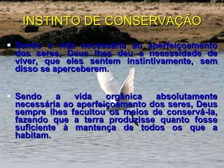 INSTINTO DE CONSERVAÇÃO Sendo a vida necessária ao aperfeiçoamento dos seres, Deus lhes deu a necessidade de viver, que eles sentem instintivamente, sem disso se aperceberem. Sendo a vida orgânica absolutamente necessária ao aperfeiçoamento dos seres, Deus sempre lhes facultou os meios de conservá-la, fazendo que a terra produzisse quanto fosse suficiente à mantença de todos os que a habitam. 