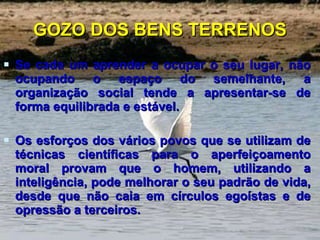GOZO DOS BENS TERRENOS Se cada um aprender a ocupar o seu lugar, não ocupando o espaço do semelhante, a organização social tende a apresentar-se de forma equilibrada e estável. Os esforços dos vários povos que se utilizam de técnicas científicas para o aperfeiçoamento moral provam que o homem, utilizando a inteligência, pode melhorar o seu padrão de vida, desde que não caia em círculos egoístas e de opressão a terceiros.  