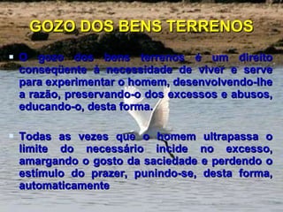GOZO DOS BENS TERRENOS O gozo dos bens terrenos é um direito conseqüente à necessidade de viver e serve para experimentar o homem, desenvolvendo-lhe a razão, preservando-o dos excessos e abusos, educando-o, desta forma.  Todas as vezes que o homem ultrapassa o limite do necessário incide no excesso, amargando o gosto da saciedade e perdendo o estímulo do prazer, punindo-se, desta forma, automaticamente  