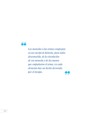 104
Las monedas o las armas congregan
en un cuerpo la historia, para todos
desconocida, de la circulación
de esa moneda o de las manos
que empuñaron el arma, en cada
elemento hay un hecho devorado
por el tiempo.
 