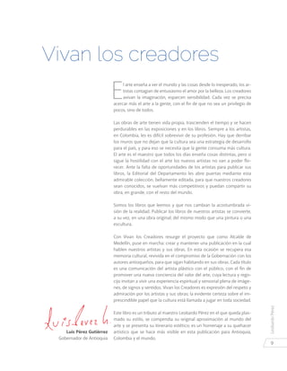 LeobardoPérez
9
E
l arte enseña a ver el mundo y las cosas desde lo inesperado, los ar-
tistas contagian de entusiasmo el amor por la belleza. Los creadores
avivan la imaginación, esparcen sensibilidad. Cada vez se precisa
acercar más el arte a la gente, con el fin de que no sea un privilegio de
pocos, sino de todos.
Las obras de arte tienen vida propia, trascienden el tiempo y se hacen
perdurables en las exposiciones y en los libros. Siempre a los artistas,
en Colombia, les es difícil sobrevivir de su profesión. Hay que derribar
los muros que no dejan que la cultura sea una estrategia de desarrollo
para el país, y para eso se necesita que la gente consuma más cultura.
El arte es el maestro que todos los días enseña cosas distintas, pero si
sigue la hostilidad con el arte los nuevos artistas no van a poder flo-
recer. Ante la falta de oportunidades de los artistas para publicar sus
libros, la Editorial del Departamento les abre puertas mediante esta
admirable colección, bellamente editada, para que nuestros creadores
sean conocidos, se vuelvan más competitivos y puedan compartir su
obra, en grande, con el resto del mundo.
Somos los libros que leemos y que nos cambian la acostumbrada vi-
sión de la realidad. Publicar los libros de nuestros artistas se convierte,
a su vez, en una obra original; del mismo modo que una pintura o una
escultura.
Con Vivan los Creadores resurge el proyecto que como Alcalde de
Medellín, puse en marcha: crear y mantener una publicación en la cual
hablen nuestros artistas y sus obras. En esta ocasión se recupera esa
memoria cultural, revivida en el compromiso de la Gobernación con los
autores antioqueños, para que sigan habitando en sus obras. Cada título
es una comunicación del artista plástico con el público, con el fin de
promover una nueva conciencia del valor del arte, cuya lectura y rego-
cijo invitan a vivir una experiencia espiritual y sensorial plena de imáge-
nes, de signos y sentidos. Vivan los Creadores es expresión del respeto y
admiración por los artistas y sus obras; la evidente certeza sobre el im-
prescindible papel que la cultura está llamada a jugar en toda sociedad.
Este libro es un tributo al maestro Leobardo Pérez en el que queda plas-
mado su estilo, se compendia su original aproximación al mundo del
arte y se presenta su itinerario estético; es un homenaje a su quehacer
artístico que se hace más visible en esta publicación para Antioquia,
Colombia y el mundo.
Vivan los creadores
Luis Pérez Gutiérrez
Gobernador de Antioquia
 