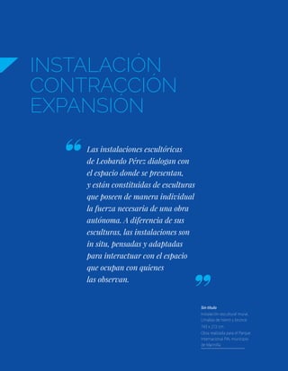 INSTALACIÓN
CONTRACCIÓN
EXPANSIÓN
Las instalaciones escultóricas
de Leobardo Pérez dialogan con
el espacio donde se presentan,
y están constituidas de esculturas
que poseen de manera individual
la fuerza necesaria de una obra
autónoma. A diferencia de sus
esculturas, las instalaciones son
in situ, pensadas y adaptadas
para interactuar con el espacio
que ocupan con quienes
las observan.
Sin título
Instalación escultural mural.
Limallas de hierro y bronce
743 x 272 cm.
Obra realizada para el Parque
Internacional PIA, municipio
de Marinilla
 