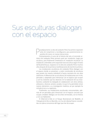 112
P
aradójicamente, la obra de Leobardo Pérez fue primero expansión
antes de comprimirse y reconfigurarse, para posteriormente ex-
pandirse de nuevo, en nuevas interacciones.
Contrariamente al curso de la historia del arte, el recorrido ar-
tístico de Leobardo Pérez primero pasó por instalación, luego por
escultura, para finalmente sintetizarse en instalación escultural. La
instalación, entendida como expansión de la escultura según el texto
de Rosalind Krauss, reaparece en la obra de Leobardo Pérez muchos
años después de las primeras manifestaciones de esta forma artística.
Las instalaciones escultóricas de Leobardo Pérez dialogan con
el espacio donde se presentan, y están constituidas de esculturas
que poseen de manera individual la fuerza necesaria de una obra
autónoma. A diferencia de sus esculturas, las instalaciones son in situ,
pensadas y adaptadas para interactuar con el espacio que ocupan
y con los visitantes que las observan. En la realización de sus insta-
laciones, Leobardo ha trabajado en colaboración con otros artistas,
artesanos y diversos actores sociales, lo que le ha permitido incluir
nuevos elementos a su investigación matérica; así por ejemplo ha
incluido la luz a su repertorio.
Finalmente, sus instalaciones esculturales monumentales, ade-
más de ser pensadas para interactuar con el espacio concreto que
ocupan, entablan diálogos con los entes territoriales, con la historia
y con sus habitantes.
El Árbol de la Vida en el Parque Bicentenario de Medellín, el
Triángulo de la Paz en Marinilla y la Cruz de Libertad fueron concebi-
das con plena consciencia del lugar que han de ocupar.
Sus esculturas dialogan
con el espacio
 